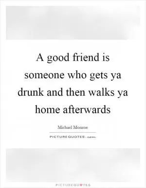 A good friend is someone who gets ya drunk and then walks ya home afterwards Picture Quote #1