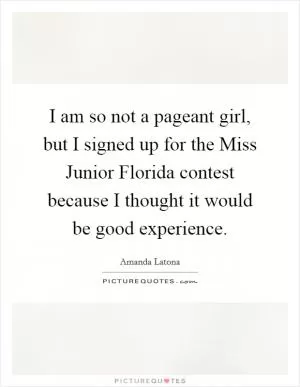 I am so not a pageant girl, but I signed up for the Miss Junior Florida contest because I thought it would be good experience Picture Quote #1