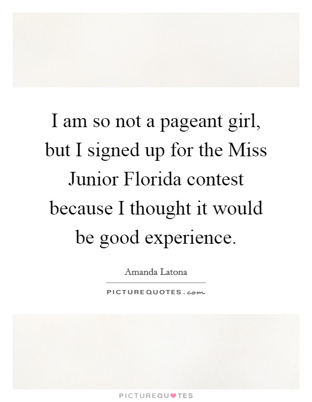 I am so not a pageant girl, but I signed up for the Miss Junior Florida contest because I thought it would be good experience. Picture Quote #1