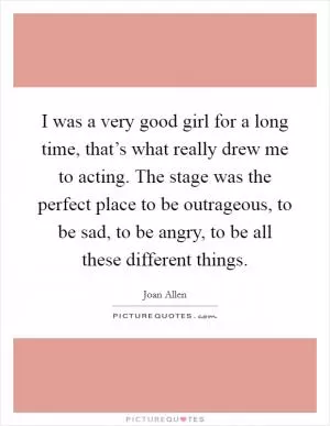 I was a very good girl for a long time, that’s what really drew me to acting. The stage was the perfect place to be outrageous, to be sad, to be angry, to be all these different things Picture Quote #1