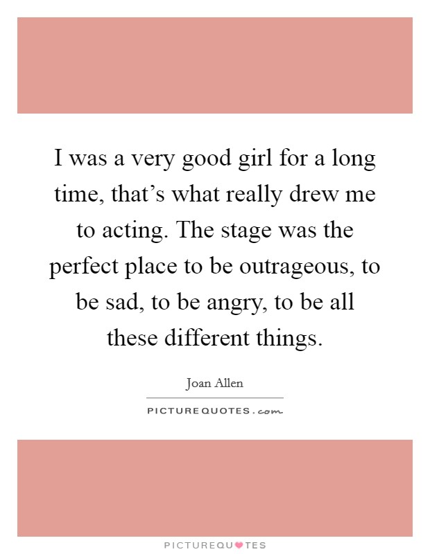 I was a very good girl for a long time, that's what really drew me to acting. The stage was the perfect place to be outrageous, to be sad, to be angry, to be all these different things. Picture Quote #1