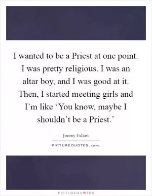 I wanted to be a Priest at one point. I was pretty religious. I was an altar boy, and I was good at it. Then, I started meeting girls and I’m like ‘You know, maybe I shouldn’t be a Priest.’ Picture Quote #1