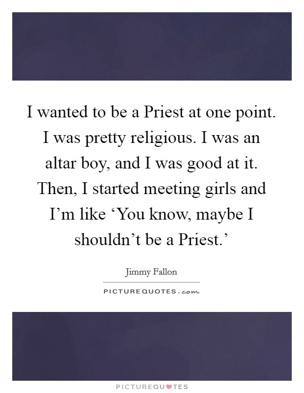 I wanted to be a Priest at one point. I was pretty religious. I was an altar boy, and I was good at it. Then, I started meeting girls and I'm like ‘You know, maybe I shouldn't be a Priest.' Picture Quote #1