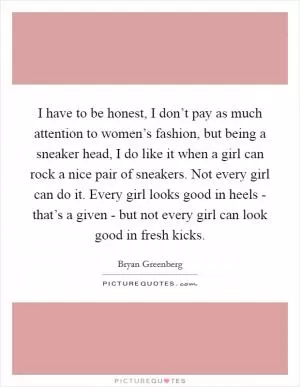 I have to be honest, I don’t pay as much attention to women’s fashion, but being a sneaker head, I do like it when a girl can rock a nice pair of sneakers. Not every girl can do it. Every girl looks good in heels - that’s a given - but not every girl can look good in fresh kicks Picture Quote #1