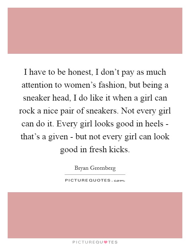 I have to be honest, I don't pay as much attention to women's fashion, but being a sneaker head, I do like it when a girl can rock a nice pair of sneakers. Not every girl can do it. Every girl looks good in heels - that's a given - but not every girl can look good in fresh kicks. Picture Quote #1
