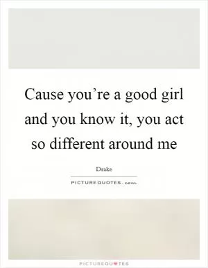 Cause you’re a good girl and you know it, you act so different around me Picture Quote #1