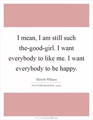I mean, I am still such the-good-girl. I want everybody to like me. I want everybody to be happy Picture Quote #1