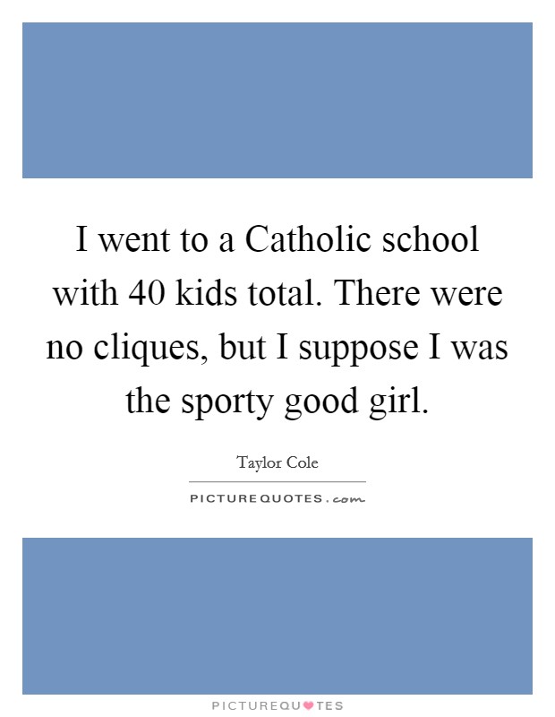 I went to a Catholic school with 40 kids total. There were no cliques, but I suppose I was the sporty good girl Picture Quote #1