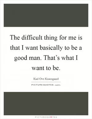 The difficult thing for me is that I want basically to be a good man. That’s what I want to be Picture Quote #1