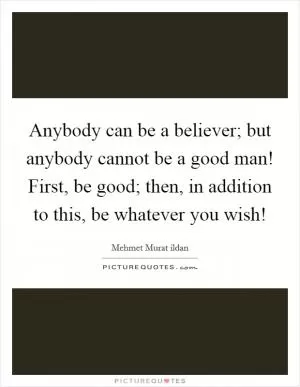 Anybody can be a believer; but anybody cannot be a good man! First, be good; then, in addition to this, be whatever you wish! Picture Quote #1