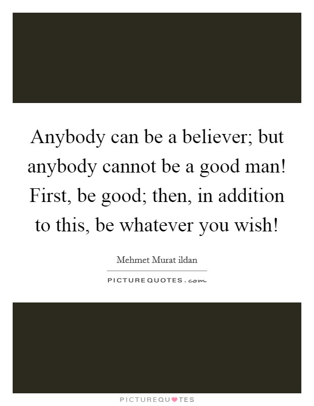 Anybody can be a believer; but anybody cannot be a good man! First, be good; then, in addition to this, be whatever you wish! Picture Quote #1