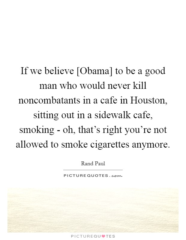 If we believe [Obama] to be a good man who would never kill noncombatants in a cafe in Houston, sitting out in a sidewalk cafe, smoking - oh, that's right you're not allowed to smoke cigarettes anymore. Picture Quote #1