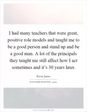 I had many teachers that were great, positive role models and taught me to be a good person and stand up and be a good man. A lot of the principals they taught me still affect how I act sometimes and it’s 30 years later Picture Quote #1