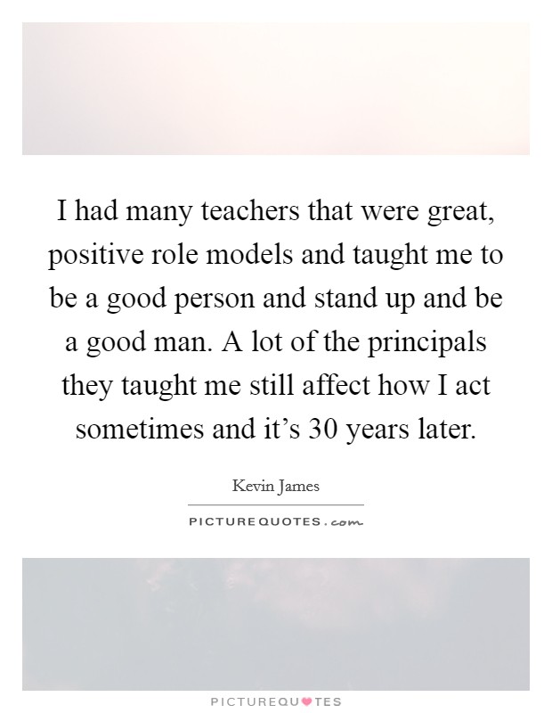 I had many teachers that were great, positive role models and taught me to be a good person and stand up and be a good man. A lot of the principals they taught me still affect how I act sometimes and it's 30 years later. Picture Quote #1