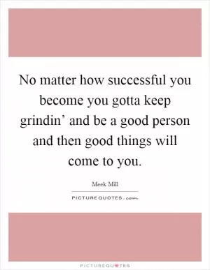 No matter how successful you become you gotta keep grindin’ and be a good person and then good things will come to you Picture Quote #1
