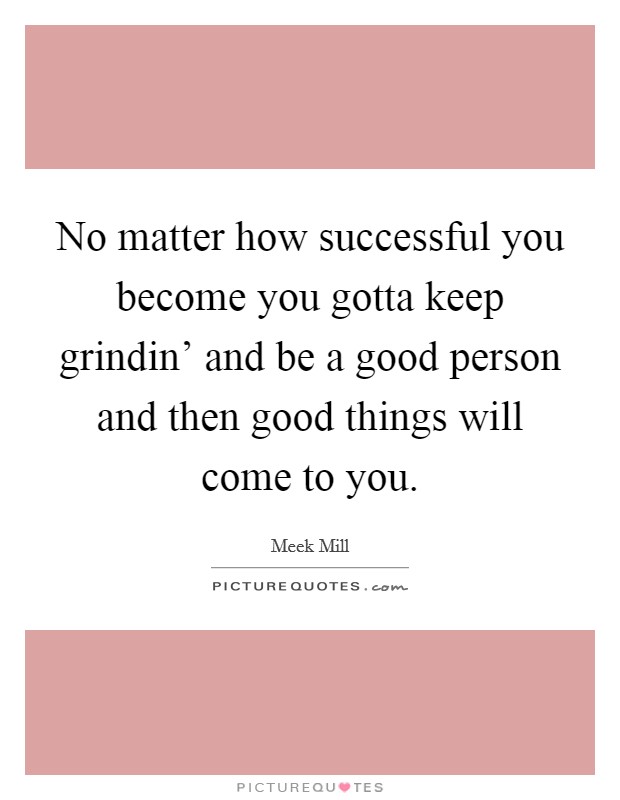 No matter how successful you become you gotta keep grindin' and be a good person and then good things will come to you. Picture Quote #1
