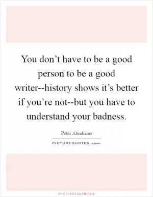 You don’t have to be a good person to be a good writer--history shows it’s better if you’re not--but you have to understand your badness Picture Quote #1