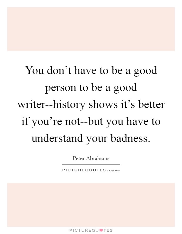 You don't have to be a good person to be a good writer--history shows it's better if you're not--but you have to understand your badness. Picture Quote #1
