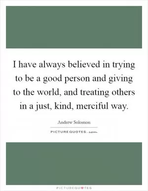 I have always believed in trying to be a good person and giving to the world, and treating others in a just, kind, merciful way Picture Quote #1