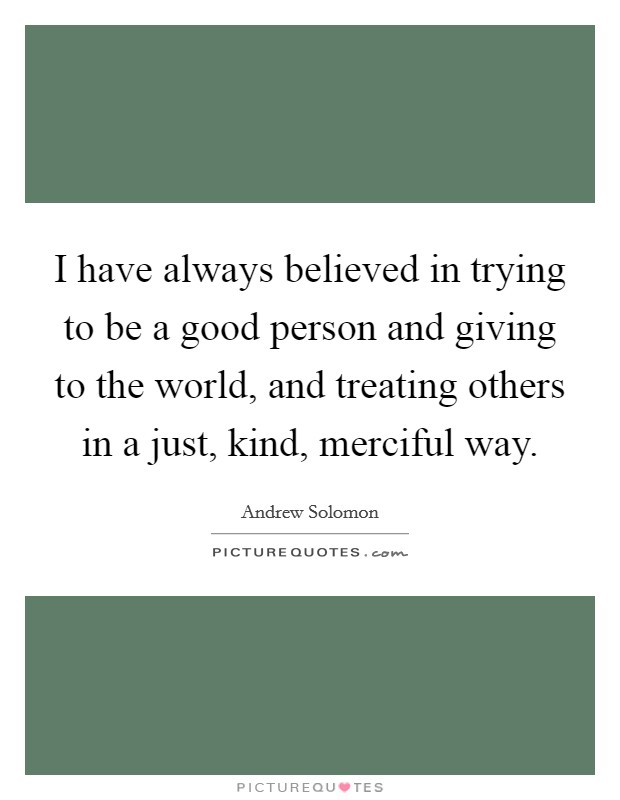 I have always believed in trying to be a good person and giving to the world, and treating others in a just, kind, merciful way. Picture Quote #1