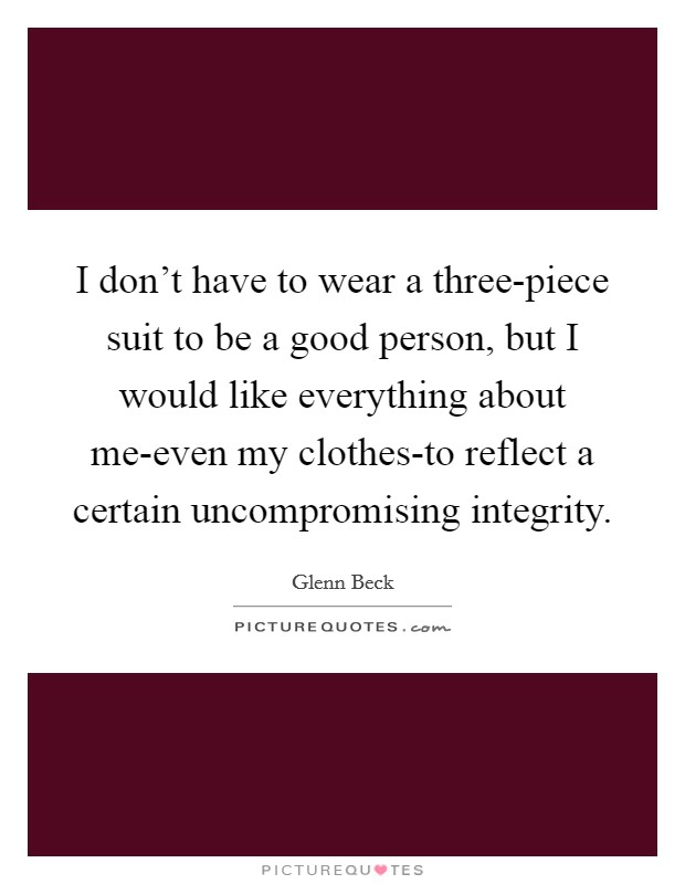 I don't have to wear a three-piece suit to be a good person, but I would like everything about me-even my clothes-to reflect a certain uncompromising integrity. Picture Quote #1
