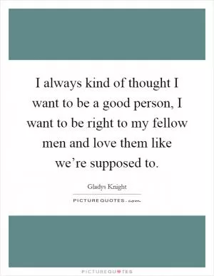 I always kind of thought I want to be a good person, I want to be right to my fellow men and love them like we’re supposed to Picture Quote #1