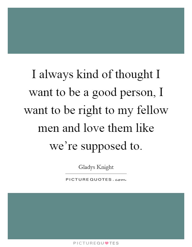 I always kind of thought I want to be a good person, I want to be right to my fellow men and love them like we're supposed to. Picture Quote #1