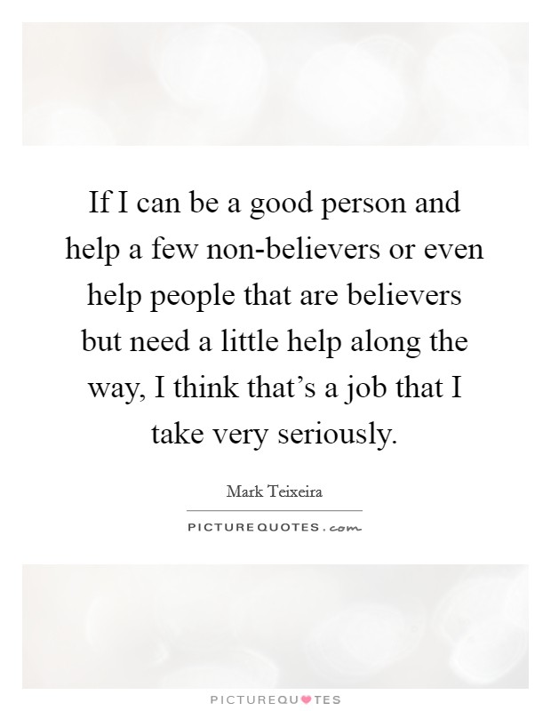 If I can be a good person and help a few non-believers or even help people that are believers but need a little help along the way, I think that's a job that I take very seriously. Picture Quote #1