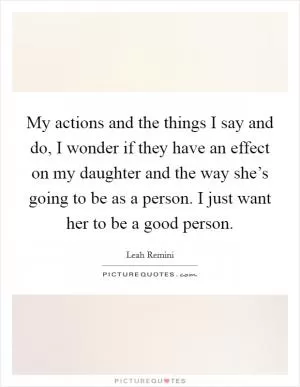 My actions and the things I say and do, I wonder if they have an effect on my daughter and the way she’s going to be as a person. I just want her to be a good person Picture Quote #1