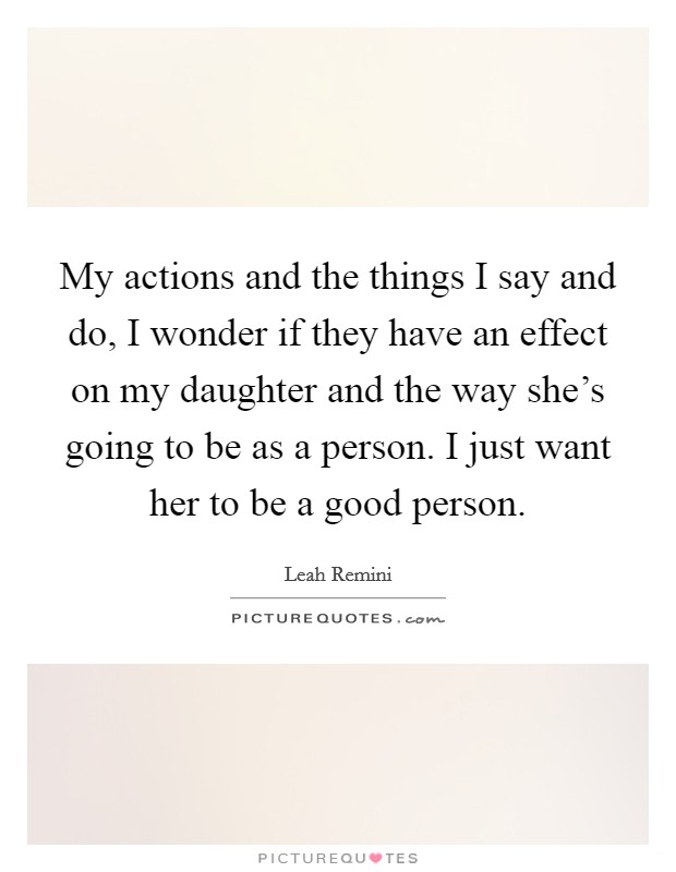 My actions and the things I say and do, I wonder if they have an effect on my daughter and the way she's going to be as a person. I just want her to be a good person. Picture Quote #1