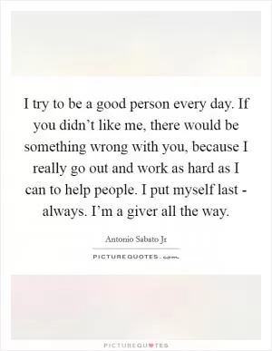 I try to be a good person every day. If you didn’t like me, there would be something wrong with you, because I really go out and work as hard as I can to help people. I put myself last - always. I’m a giver all the way Picture Quote #1