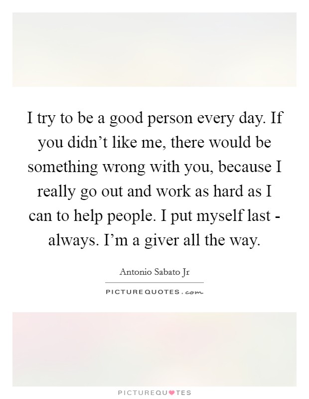 I try to be a good person every day. If you didn't like me, there would be something wrong with you, because I really go out and work as hard as I can to help people. I put myself last - always. I'm a giver all the way. Picture Quote #1