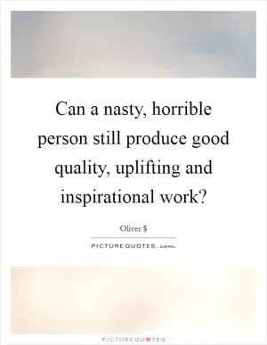 Can a nasty, horrible person still produce good quality, uplifting and inspirational work? Picture Quote #1