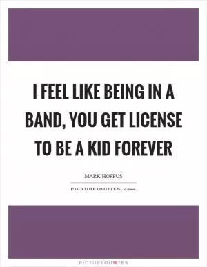 I feel like being in a band, you get license to be a kid forever Picture Quote #1