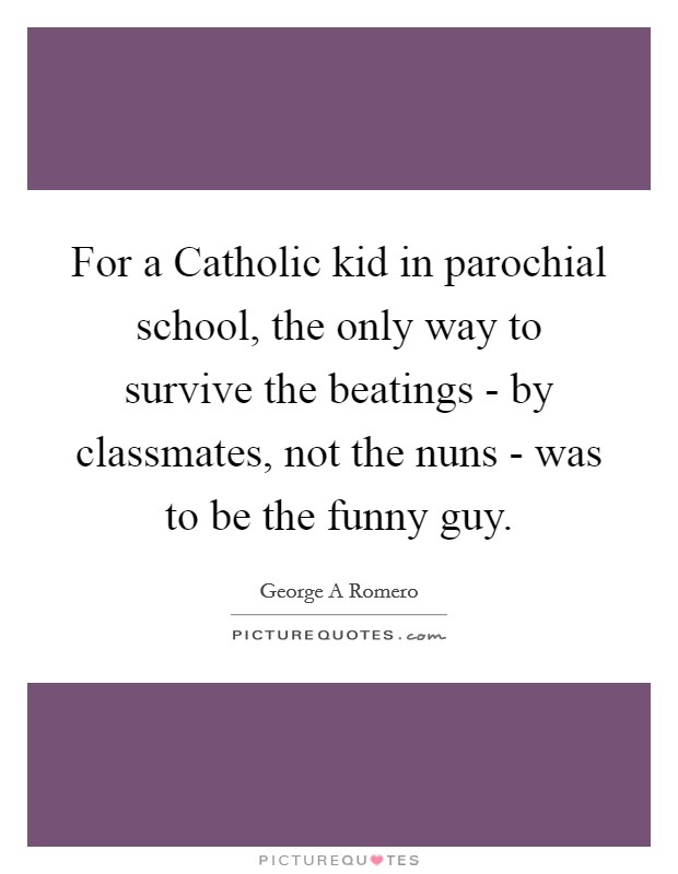 For a Catholic kid in parochial school, the only way to survive the beatings - by classmates, not the nuns - was to be the funny guy. Picture Quote #1