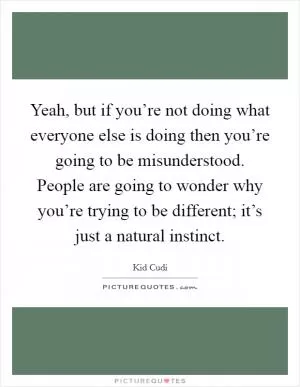 Yeah, but if you’re not doing what everyone else is doing then you’re going to be misunderstood. People are going to wonder why you’re trying to be different; it’s just a natural instinct Picture Quote #1