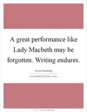 A great performance like Lady Macbeth may be forgotten. Writing endures Picture Quote #1