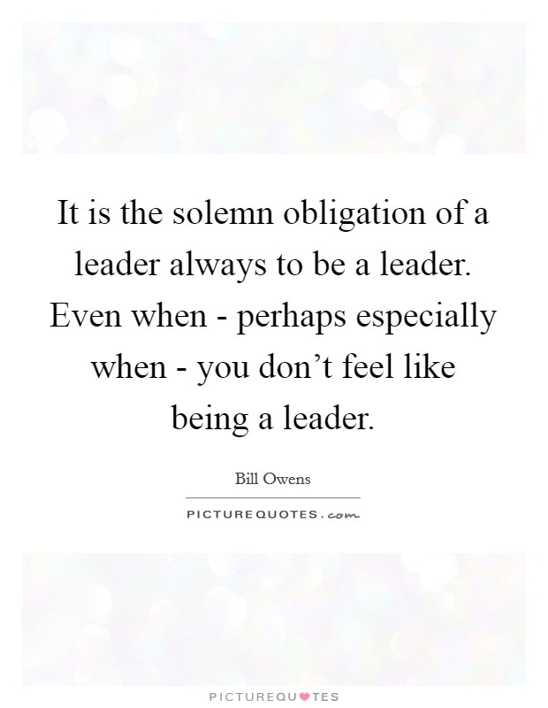 It is the solemn obligation of a leader always to be a leader. Even when - perhaps especially when - you don't feel like being a leader. Picture Quote #1