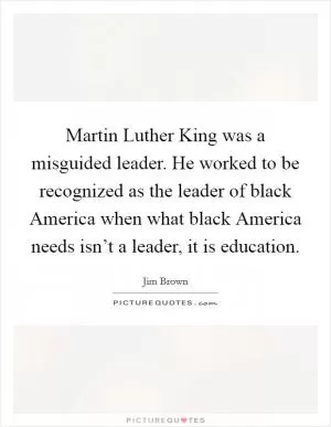 Martin Luther King was a misguided leader. He worked to be recognized as the leader of black America when what black America needs isn’t a leader, it is education Picture Quote #1