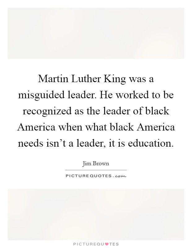 Martin Luther King was a misguided leader. He worked to be recognized as the leader of black America when what black America needs isn't a leader, it is education. Picture Quote #1