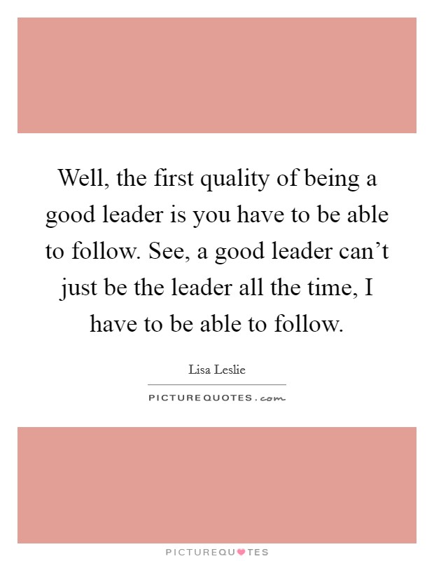 Well, the first quality of being a good leader is you have to be able to follow. See, a good leader can't just be the leader all the time, I have to be able to follow. Picture Quote #1