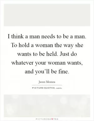 I think a man needs to be a man. To hold a woman the way she wants to be held. Just do whatever your woman wants, and you’ll be fine Picture Quote #1