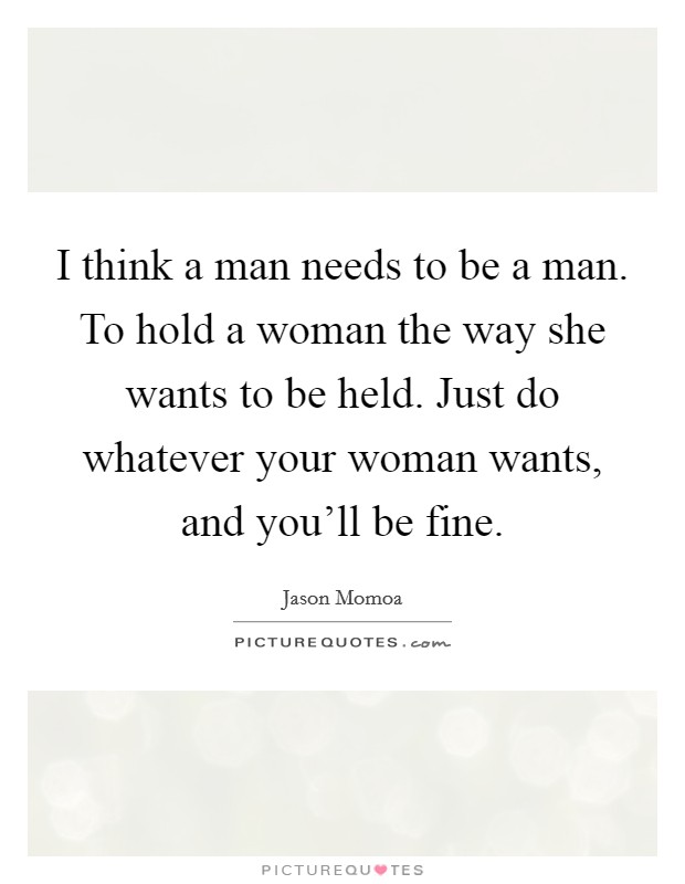 I think a man needs to be a man. To hold a woman the way she wants to be held. Just do whatever your woman wants, and you'll be fine. Picture Quote #1