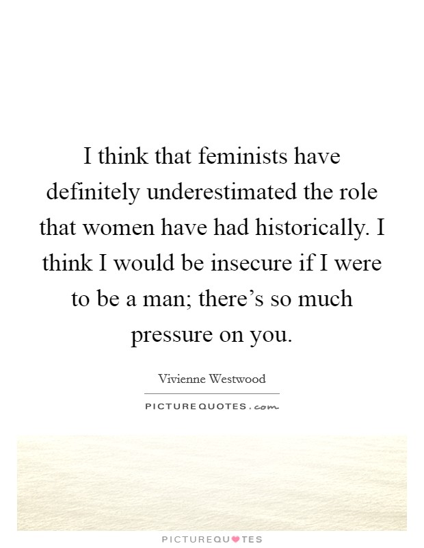 I think that feminists have definitely underestimated the role that women have had historically. I think I would be insecure if I were to be a man; there's so much pressure on you. Picture Quote #1