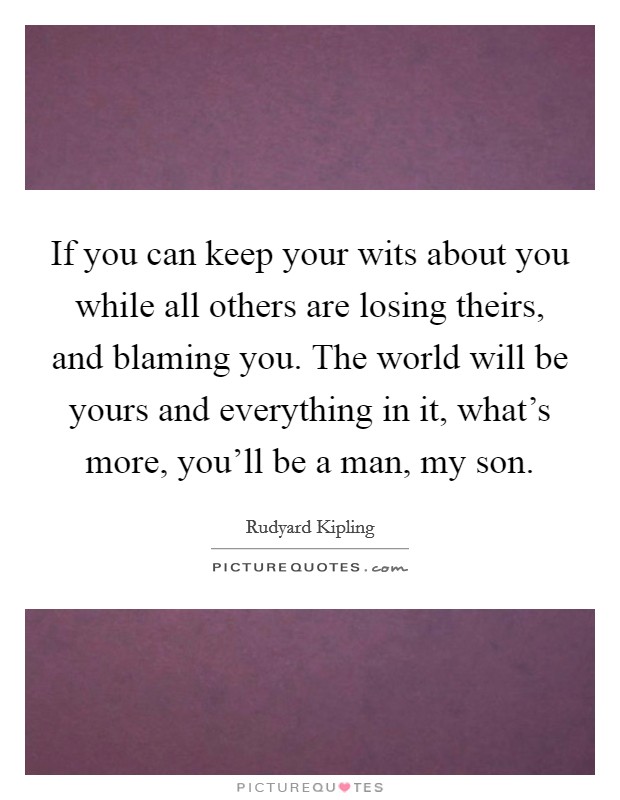 If you can keep your wits about you while all others are losing theirs, and blaming you. The world will be yours and everything in it, what's more, you'll be a man, my son. Picture Quote #1