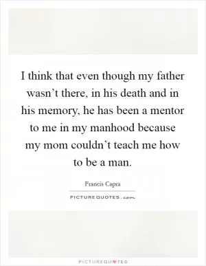 I think that even though my father wasn’t there, in his death and in his memory, he has been a mentor to me in my manhood because my mom couldn’t teach me how to be a man Picture Quote #1