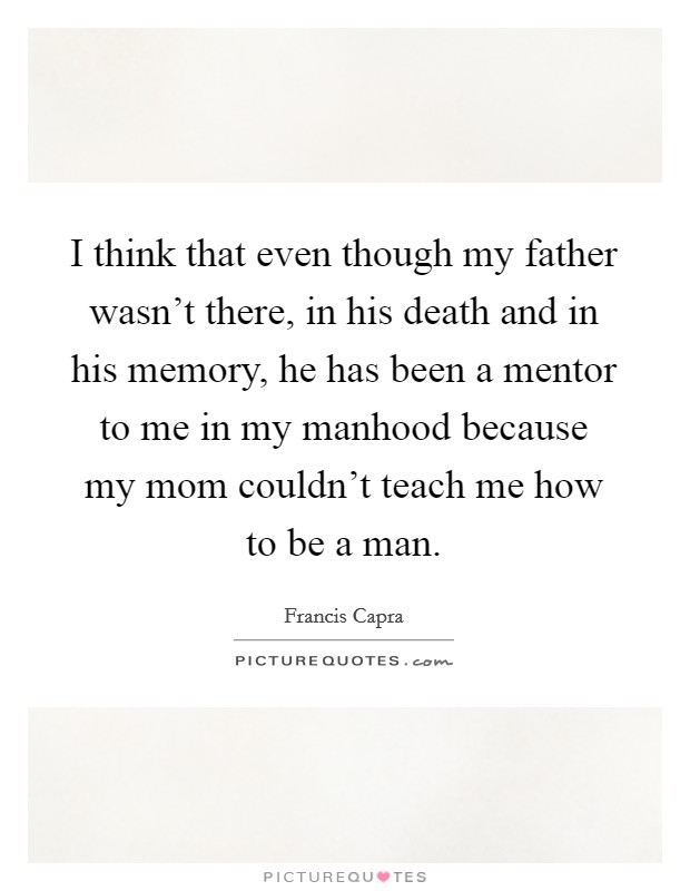 I think that even though my father wasn't there, in his death and in his memory, he has been a mentor to me in my manhood because my mom couldn't teach me how to be a man. Picture Quote #1