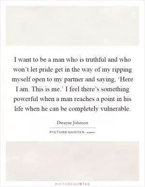 I want to be a man who is truthful and who won’t let pride get in the way of my ripping myself open to my partner and saying, ‘Here I am. This is me.’ I feel there’s something powerful when a man reaches a point in his life when he can be completely vulnerable Picture Quote #1