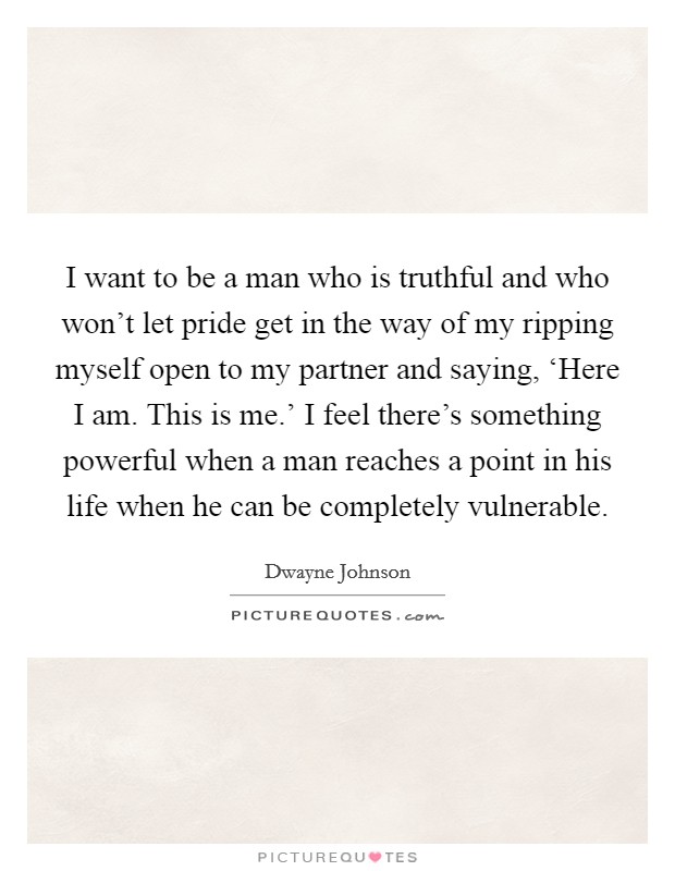 I want to be a man who is truthful and who won't let pride get in the way of my ripping myself open to my partner and saying, ‘Here I am. This is me.' I feel there's something powerful when a man reaches a point in his life when he can be completely vulnerable. Picture Quote #1