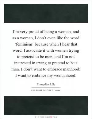 I’m very proud of being a woman, and as a woman, I don’t even like the word ‘feminism’ because when I hear that word, I associate it with women trying to pretend to be men, and I’m not interested in trying to pretend to be a man. I don’t want to embrace manhood; I want to embrace my womanhood Picture Quote #1